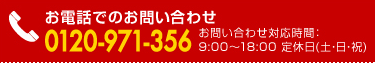 お電話でのお問い合わせ 0120-971-356 　お問い合わせ対応時間：9:00?18:00 定休日(土・日・祝)