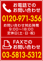 お電話でのお問い合わせ:0120-971-356（対応時間 9:00～18:00、定休日:土・日・祝）、FAXでのお問い合わせ03-5813-5312