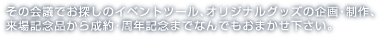 その会議でお探しのイベントツール、オリジナルグッズの企画・制作、来場記念品から成約・周年記念までなんでもお任せください。